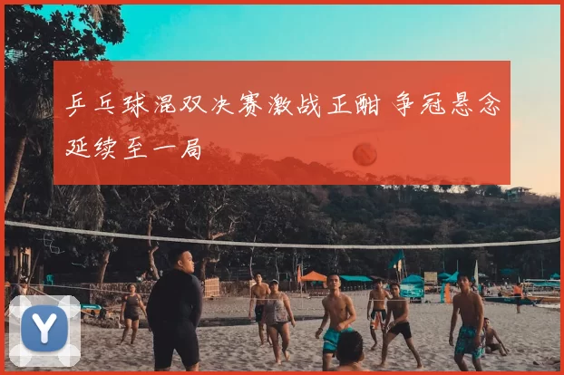 乒乓球混双决赛激战正酣 争冠悬念延续至一局