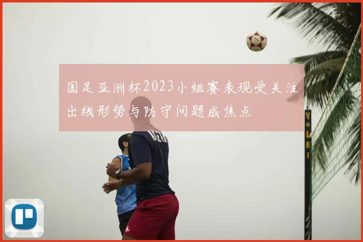 国足亚洲杯2023小组赛表现受关注出线形势与防守问题成焦点
