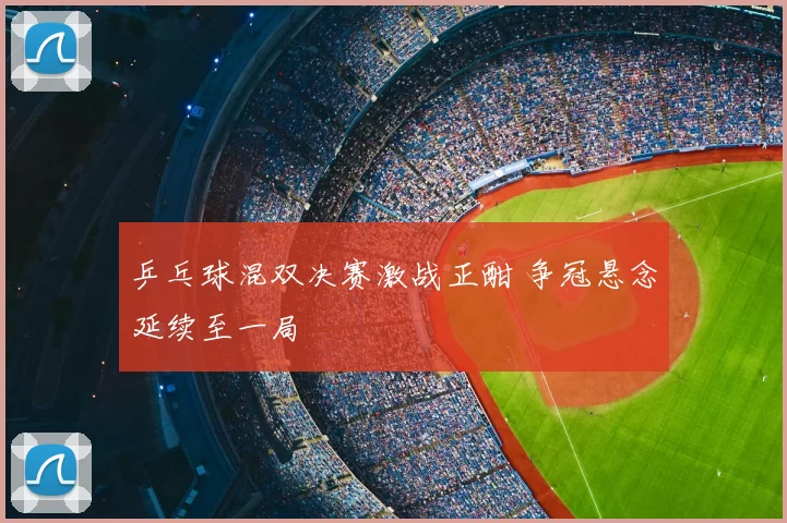 乒乓球混双决赛激战正酣 争冠悬念延续至一局