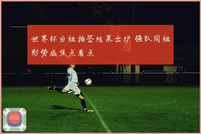 世界杯分组抽签结果出炉 强队同组形势成焦点看点