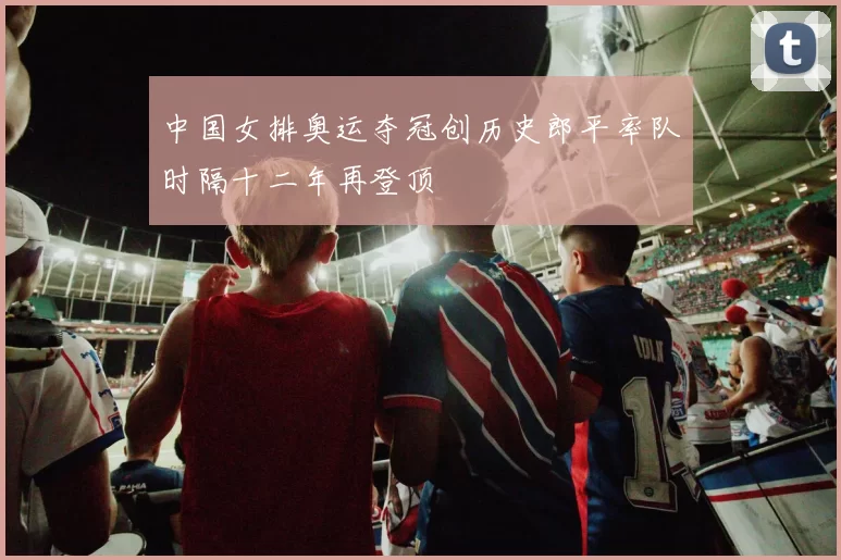 中国女排奥运夺冠创历史郎平率队时隔十二年再登顶