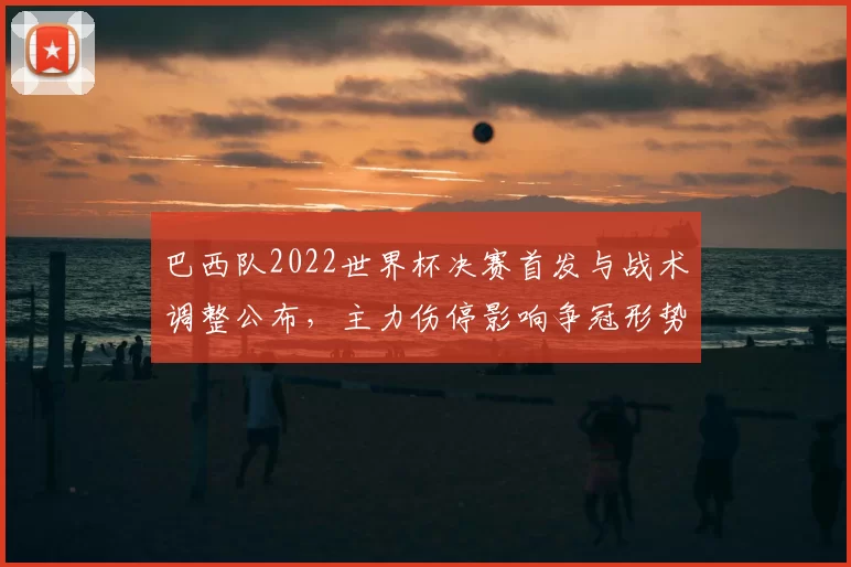 巴西队2022世界杯决赛首发与战术调整公布,主力伤停影响争冠形势