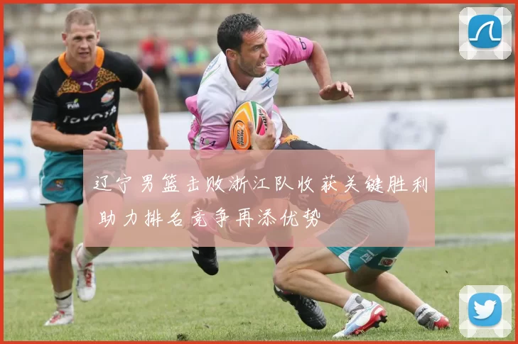 辽宁男篮击败浙江队收获关键胜利 助力排名竞争再添优势