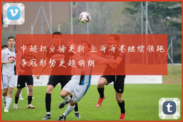 中超积分榜更新 上海海港继续领跑争冠形势更趋明朗