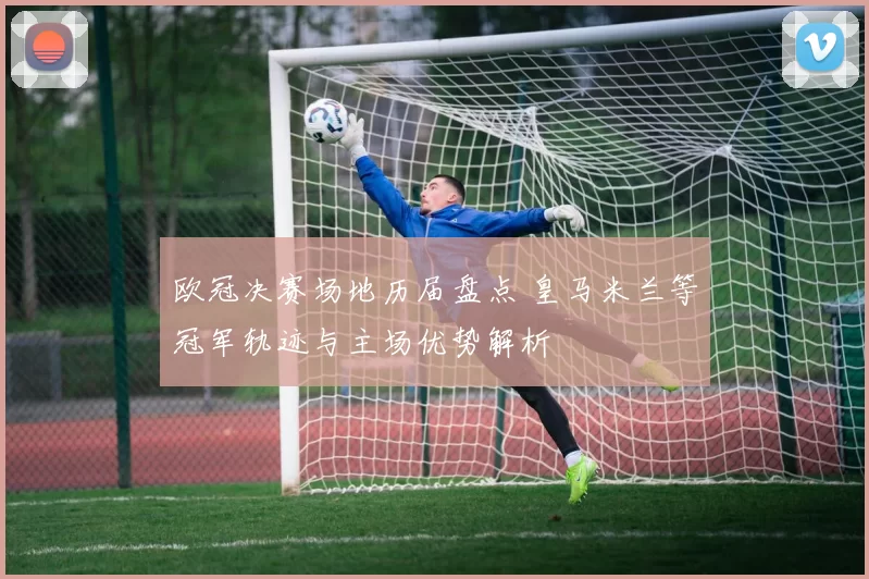 欧冠决赛场地历届盘点 皇马米兰等冠军轨迹与主场优势解析