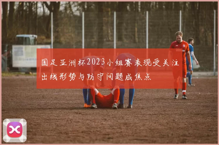 国足亚洲杯2023小组赛表现受关注出线形势与防守问题成焦点