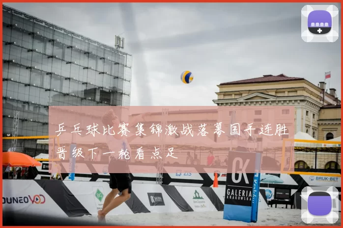 乒乓球比赛集锦激战落幕国手连胜晋级下一轮看点足