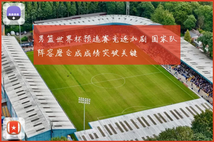 男篮世界杯预选赛竞逐加剧 国家队阵容磨合成成绩突破关键