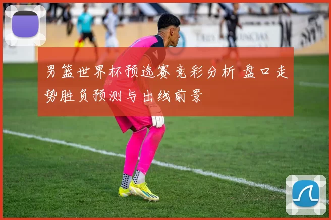 男篮世界杯预选赛竞彩分析 盘口走势胜负预测与出线前景