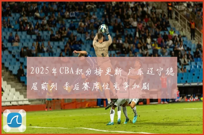 2025年CBA积分榜更新 广东辽宁稳居前列 季后赛席位竞争加剧