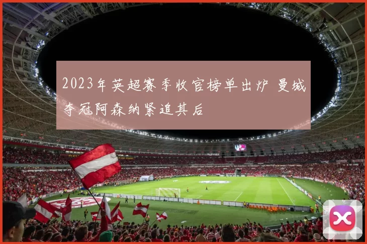 2023年英超赛季收官榜单出炉 曼城夺冠阿森纳紧追其后