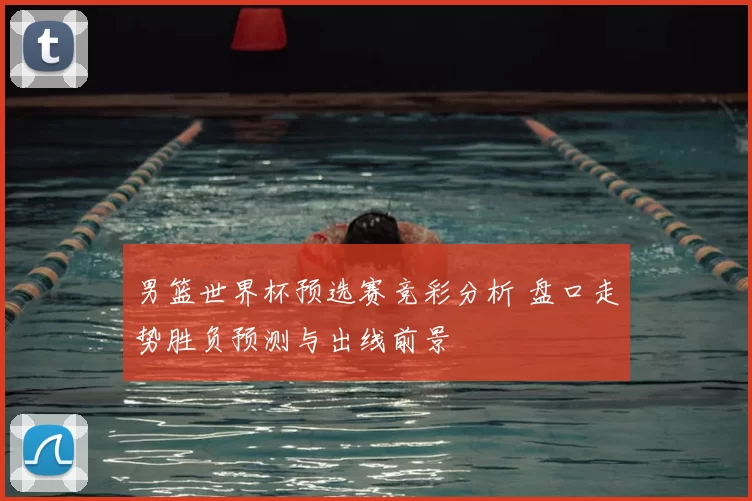 男篮世界杯预选赛竞彩分析 盘口走势胜负预测与出线前景