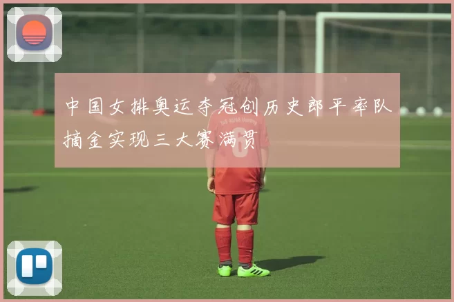 中国女排奥运夺冠创历史郎平率队摘金实现三大赛满贯