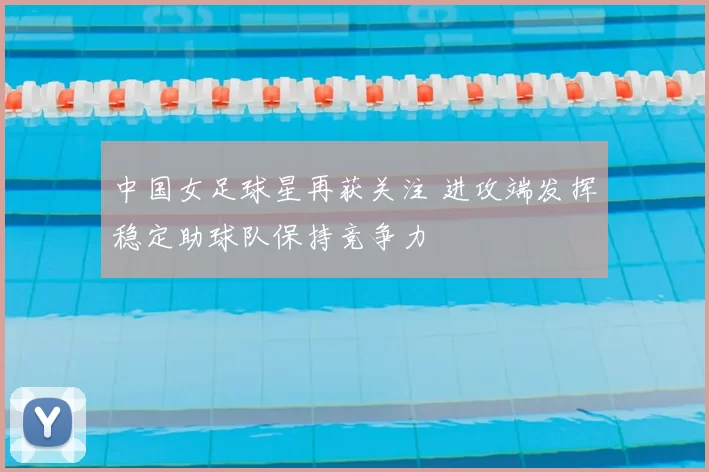 中国女足球星再获关注 进攻端发挥稳定助球队保持竞争力