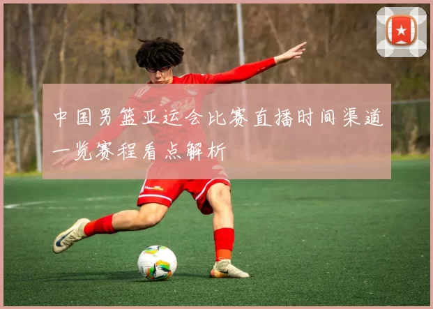 中国男篮亚运会比赛直播时间渠道一览赛程看点解析