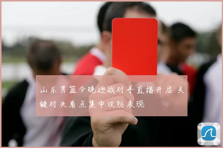 山东男篮今晚迎战对手直播开启 关键对决看点集中攻防表现