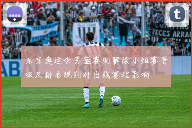 东京奥运会男篮赛制解读小组赛晋级及排名规则对出线赛程影响