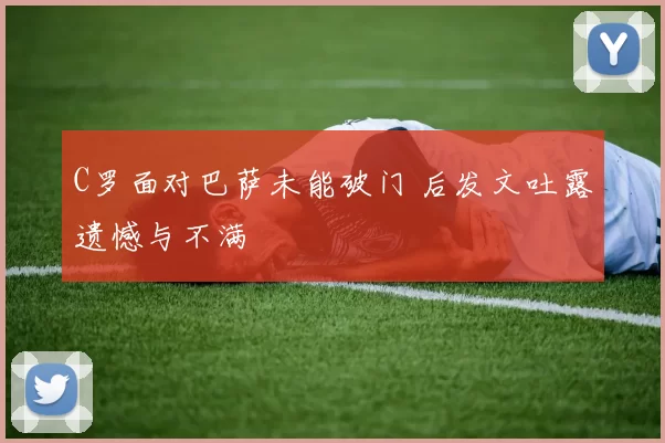 C罗面对巴萨未能破门 后发文吐露遗憾与不满