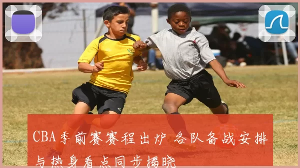 CBA季前赛赛程出炉 各队备战安排与热身看点同步揭晓