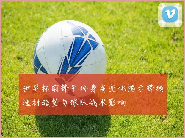 世界杯前锋平均身高变化揭示锋线选材趋势与球队战术影响