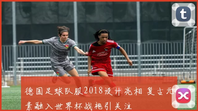 德国足球队服2018设计亮相 复古元素融入世界杯战袍引关注