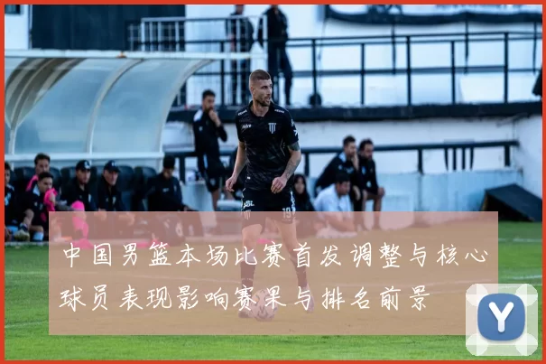 中国男篮本场比赛首发调整与核心球员表现影响赛果与排名前景