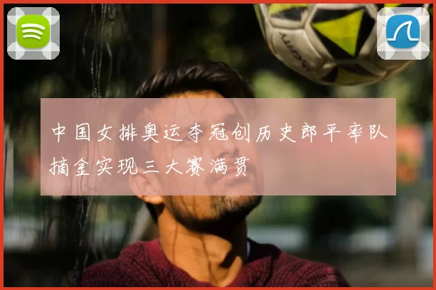 中国女排奥运夺冠创历史郎平率队摘金实现三大赛满贯