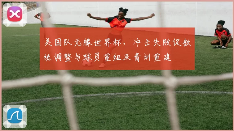 美国队无缘世界杯，冲击失败促教练调整与球员重组及青训重建