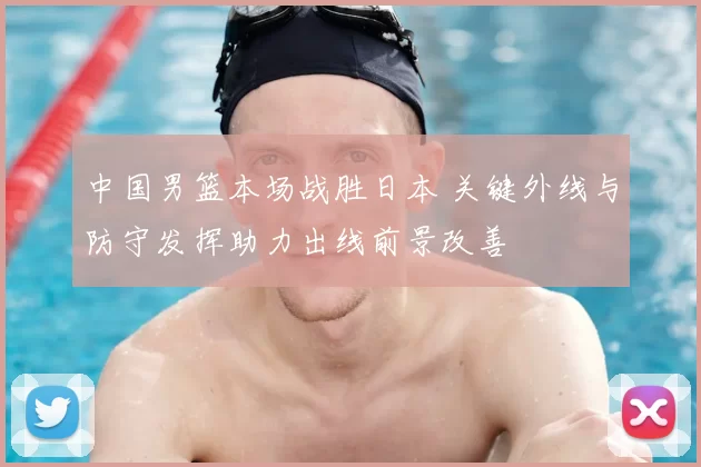 中国男篮本场战胜日本 关键外线与防守发挥助力出线前景改善