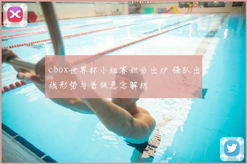 cbox世界杯小组赛积分出炉 强队出线形势与晋级悬念解析