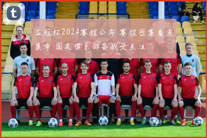 亚冠杯2024赛程公布 赛程密集看点集中 国足俱乐部备战受关注