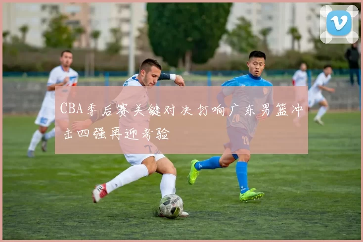 CBA季后赛关键对决打响广东男篮冲击四强再迎考验