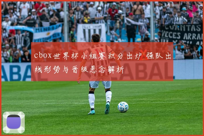 cbox世界杯小组赛积分出炉 强队出线形势与晋级悬念解析