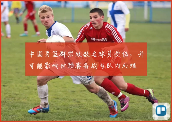 中国男篮群架致数名球员受伤,并可能影响世预赛备战与队内处理