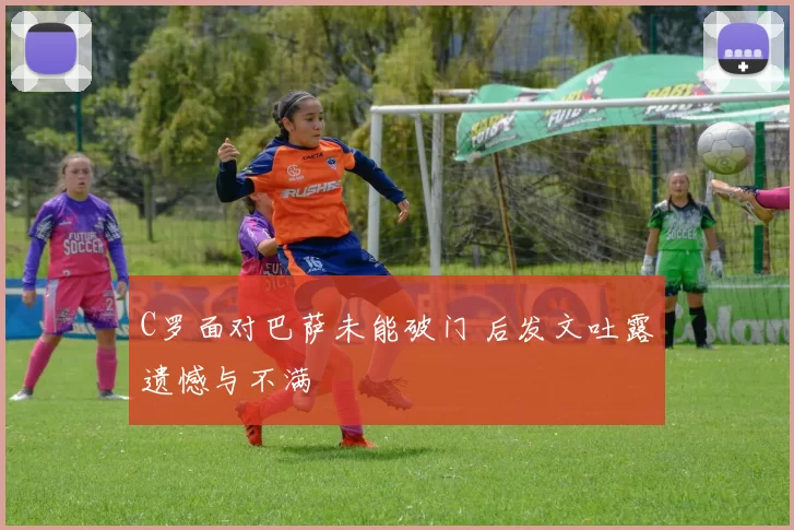 C罗面对巴萨未能破门 后发文吐露遗憾与不满