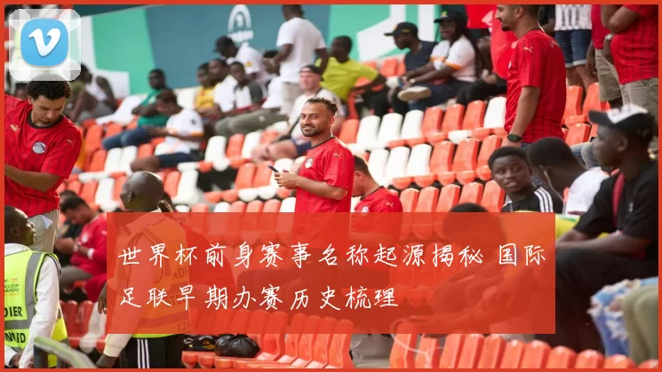 世界杯前身赛事名称起源揭秘 国际足联早期办赛历史梳理