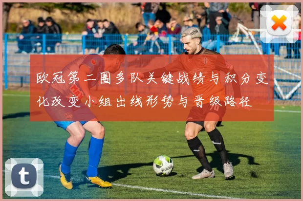 欧冠第二圈多队关键战绩与积分变化改变小组出线形势与晋级路径