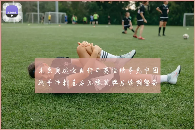 东京奥运会自行车赛场地争先中国选手冲刺落后无缘奖牌后续调整备战计划