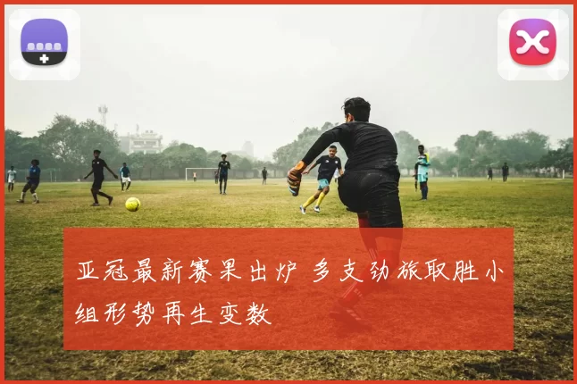 亚冠最新赛果出炉 多支劲旅取胜小组形势再生变数