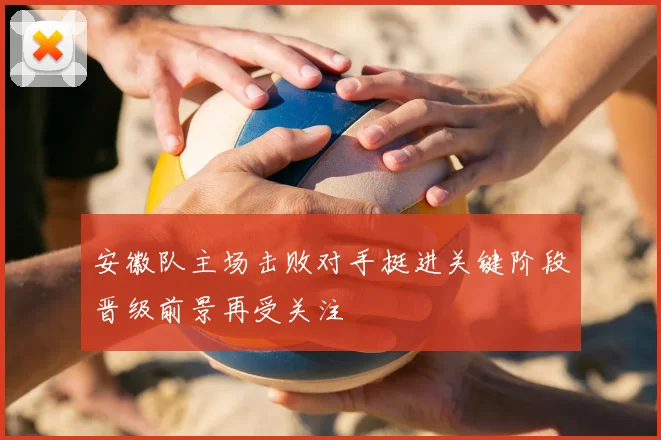 安徽队主场击败对手挺进关键阶段晋级前景再受关注