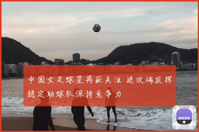 中国女足球星再获关注 进攻端发挥稳定助球队保持竞争力