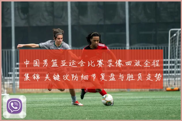 中国男篮亚运会比赛录像回放全程集锦 关键攻防细节复盘与胜负走势解析