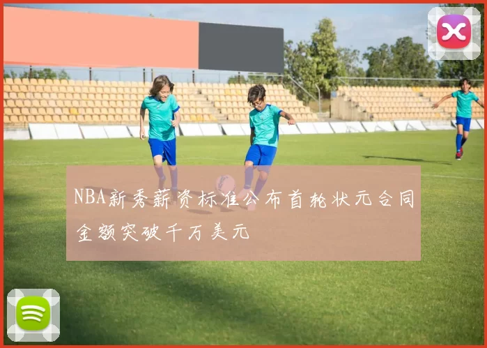 NBA新秀薪资标准公布首轮状元合同金额突破千万美元