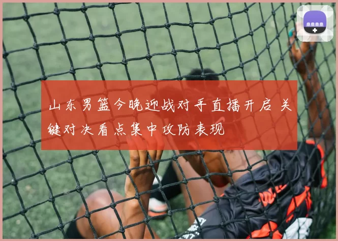 山东男篮今晚迎战对手直播开启 关键对决看点集中攻防表现