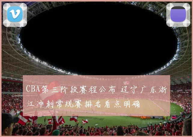 CBA第三阶段赛程公布 辽宁广东浙江冲刺常规赛排名看点明确