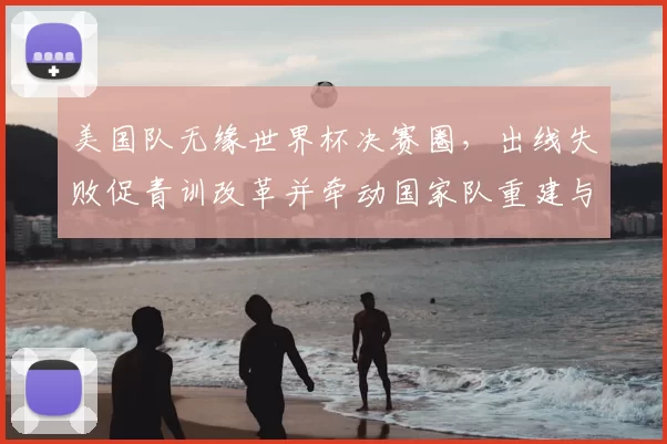 美国队无缘世界杯决赛圈，出线失败促青训改革并牵动国家队重建与商业调整