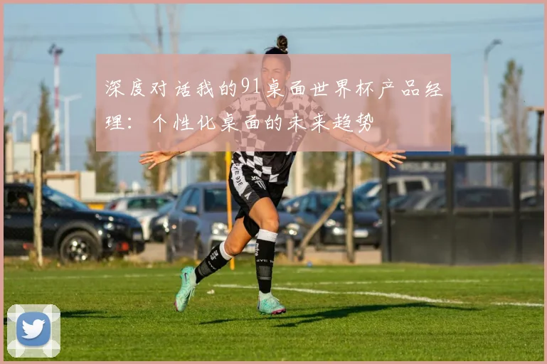 深度对话我的91桌面世界杯产品经理:个性化桌面的未来趋势