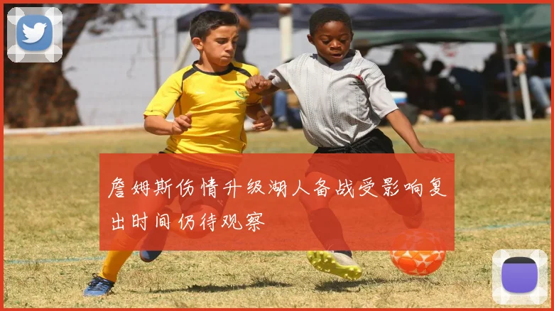 詹姆斯伤情升级湖人备战受影响复出时间仍待观察