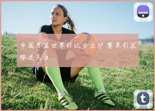 中国男篮世界杯比分出炉 赛果引发球迷关注