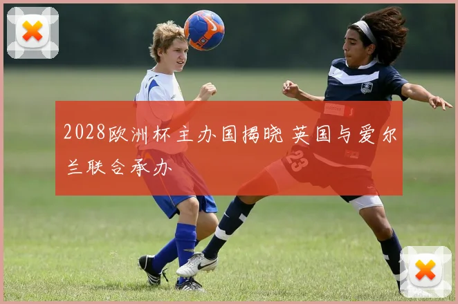 2028欧洲杯主办国揭晓 英国与爱尔兰联合承办
